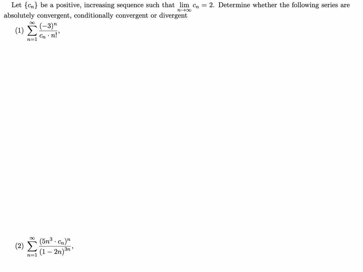 Let {Cn} be a positive, increasing sequence such that lim Cn =
2. Determine whether the following series are
absolutely convergent, conditionally convergent or divergent
(-3)"
( 1) Σ
Cn · n!'
n=1
(2) (5n° . Gn.)"
(1 – 2n)³n´
3n'
n=1
