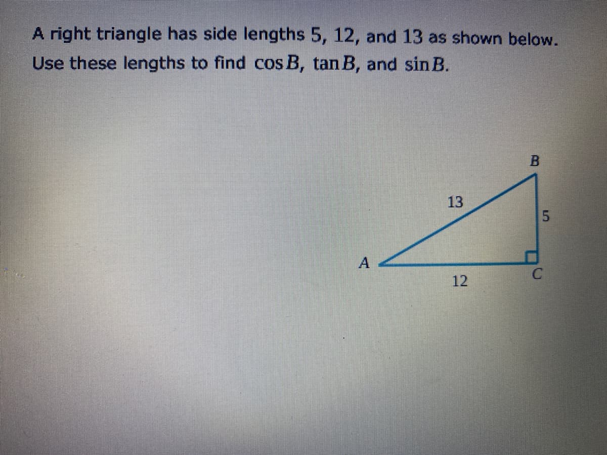 A right triangle has side lengths 5, 12, and 13 as shown below.
Use these lengths to find cos B, tan B, and sin B.
13
12
5.
B.
A.
