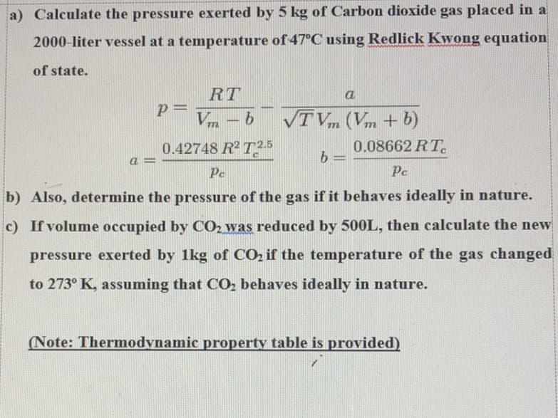 a) Calculate the pressure exerted by 5 kg of Carbon dioxide gas placed in a
2000-liter vessel at a temperature of 47°C using Redlick Kwong equation
of state.
A=
RT
Vm-b
772
0.42748 R²2.5
P=
a
VTVm (Vm + b)
b
-
0.08662 RT
Pc
Pe
b) Also, determine the pressure of the gas if it behaves ideally in nature.
c) If volume occupied by CO2 was reduced by 500L, then calculate the new
pressure exerted by 1kg of CO₂ if the temperature of the gas changed
to 273° K, assuming that CO₂ behaves ideally in nature.
(Note: Thermodynamic property table is provided)