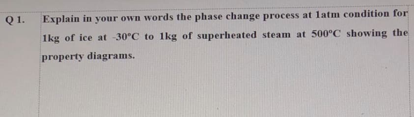 Q1.
Explain in your own words the phase change process at latm condition for
1kg of ice at -30°C to 1kg of superheated steam at 500°C showing the
property diagrams.