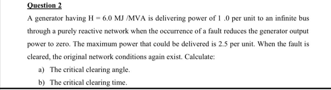 Question 2
A generator having H = 6.0 MJ /MVA is delivering power of 1 .0 per unit to an infinite bus
through a purely reactive network when the occurrence of a fault reduces the generator output
power to zero. The maximum power that could be delivered is 2.5 per unit. When the fault is
cleared, the original network conditions again exist. Calculate:
a) The critical clearing angle.
b) The critical clearing time.