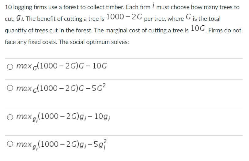 10 logging firms use a forest to collect timber. Each firm must choose how many trees to
cut, 9₁. The benefit of cutting a tree is 1000-2G per tree, where G is the total
quantity of trees cut in the forest. The marginal cost of cutting a tree is 100. Firms do not
face any fixed costs. The social optimum solves:
O max (1000-2G)G-10G
O max(1000-2G)G-5G²
O max, (1000-2G)g₁ - 10g;
O max, (1000-2G)g;- 5g7
