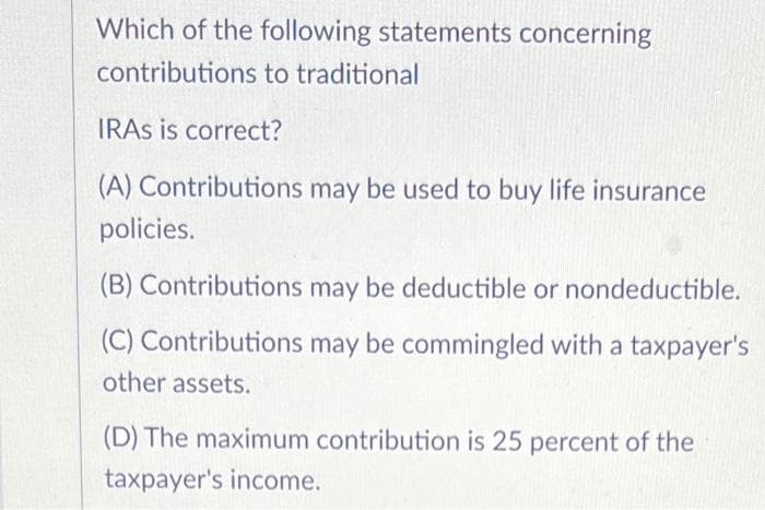 Which of the following statements concerning
contributions to traditional
IRAS is correct?
(A) Contributions may be used to buy life insurance
policies.
(B) Contributions may be deductible or nondeductible.
(C) Contributions may be commingled with a taxpayer's
other assets.
(D) The maximum contribution is 25 percent of the
taxpayer's income.