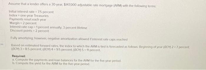 ces
Assume that a lender offers a 30-year, $147,000 adjustable rate mortgage (ARM) with the following terms:
Initial interest rate=7.5 percent
Index one-year Treasurles
Payments reset each year.
Margin=2 percent
Interest rate cap=1 percent annually. 3 percent lifetime
Discount points=2 percent
Fully amortizing; however, negative amortization allowed if interest rate caps reached
Based on estimated forward rates, the index to which the ARM is tied is forecasted as follows: Beginning of year (BOM) 2-7 percent:
(BOY) 3 8.5 percent; (BOY) 4 9.5 percent; (BOY) 5-11 percent.
Required:
a. Compute the payments and loan balances for the ARM for the five-year period.
b. Compute the yield for the ARM for the five-year period.