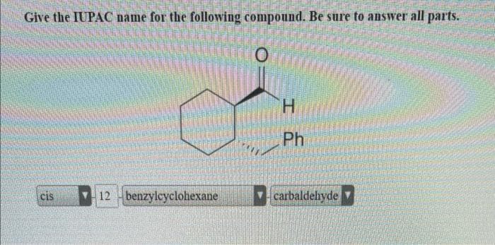Give the IUPAC name for the following compound. Be sure to answer all parts.
O
cis
12 benzylcyclohexane
H
Ph
carbaldehyde