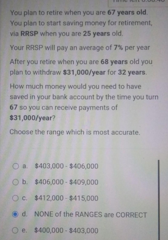 You plan to retire when you are 67 years old.
You plan to start saving money for retirement,
via RRSP when you are 25 years old.
Your RRSP will pay an average of 7% per year
After you retire when you are 68 years old you
plan to withdraw $31,000/year for 32 years.
How much money would you need to have
saved in your bank account by the time you turn
67 so you can receive payments of
$31,000/year?
Choose the range which is most accurate.
O a. $403,000 - $406,000
O b.
$406,000 - $409,000
O c.
$412,000 - $415,000
d. NONE of the RANGES are CORRECT
e.
$400,000-$403,000