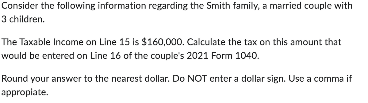 Consider the following information regarding the Smith family, a married couple with
3 children.
The Taxable Income on Line 15 is $160,000. Calculate the tax on this amount that
would be entered on Line 16 of the couple's 2021 Form 1040.
Round your answer to the nearest dollar. Do NOT enter a dollar sign. Use a comma if
appropiate.