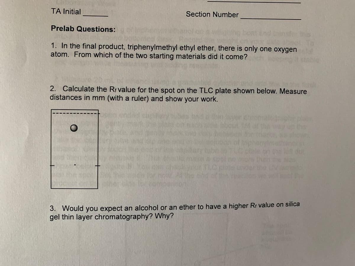 TA Initial
Section Number
Prelab Questions:
1. In the final product, triphenylmethyl ethyl ether, there is only one oxygen
atom. From which of the two starting materials did it come?
2. Calculate the Rf value for the spot on the TLC plate shown below. Measure
distances in mm (with a ruler) and show your work.
plack
3. Would you expect an alcohol or an ether to have a higher Rr value on silica
gel thin layer chromatography? Why?
