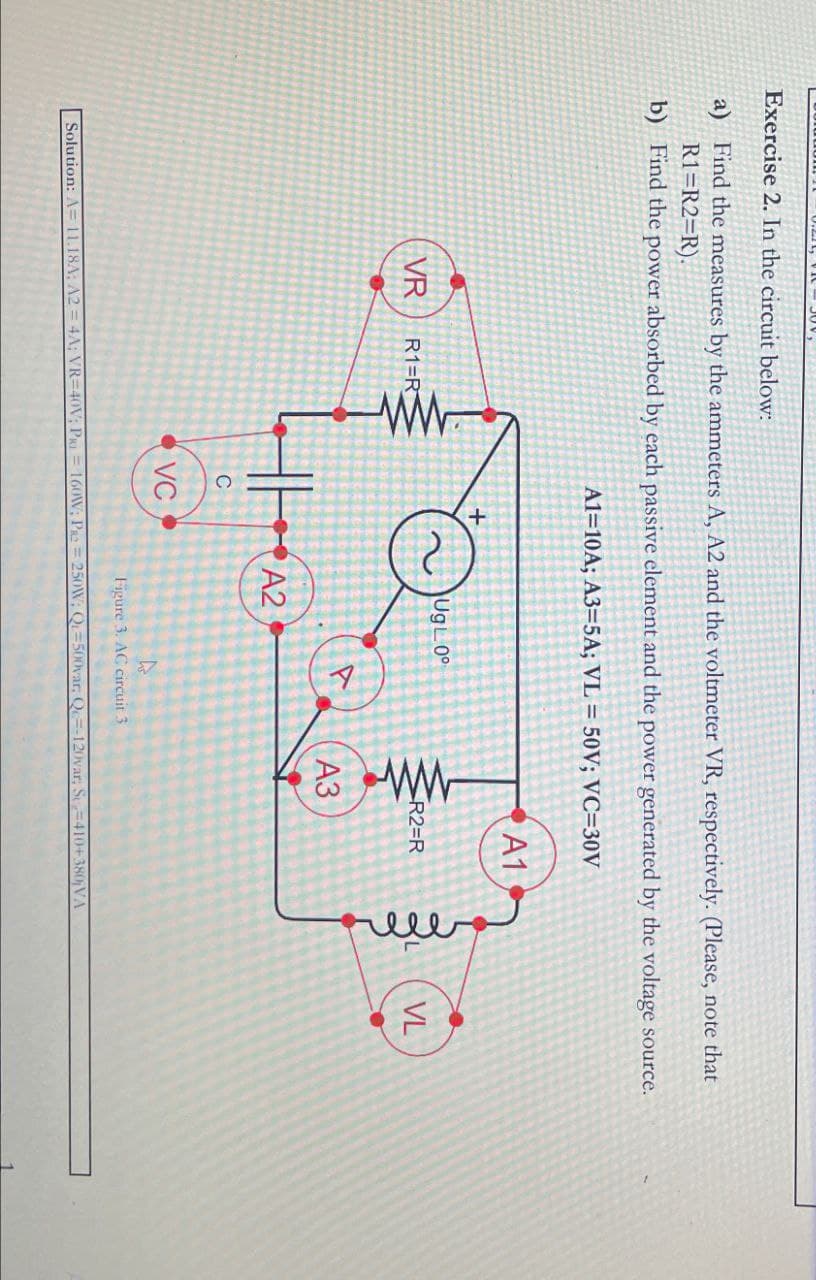 Exercise 2. In the circuit below:
a) Find the measures by the ammeters A, A2 and the voltmeter VR, respectively. (Please, note that
R1=R2=R).
b) Find the power absorbed by each passive element and the power generated by the voltage source.
A1=10A; A3=5A; VL = 50V; VC=30V
VR
R1=R
ww.
+
UgL0°
ww
R2=R
A1
C
VC
A2
Figure 3. AC circuit 3
A3
Solution: A= 11.18A; A2 = 4A; VR-40V; P = 160W; PR2=250W; Q-500var, Q-120var; S-410+380jVA
fille
VL