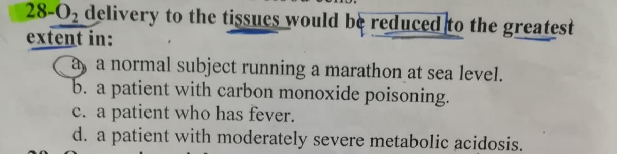 28-0₂ delivery to the tissues would be reduced to the greatest
extent in:
a normal subject running a marathon at sea level.
b. a patient with carbon monoxide poisoning.
c. a patient who has fever.
d. a patient with moderately severe metabolic acidosis.