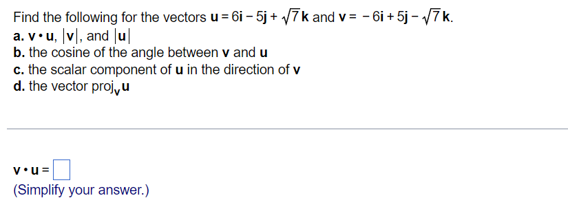 Find the following for the vectors u = 6i – 5j + 7k and v = - 6i + 5j - 7k.
a. v•u, v|, and u
b. the cosine of the angle between v and u
c. the scalar component of u in the direction of v
d. the vector proj,u
v•u=
(Simplify your answer.)
