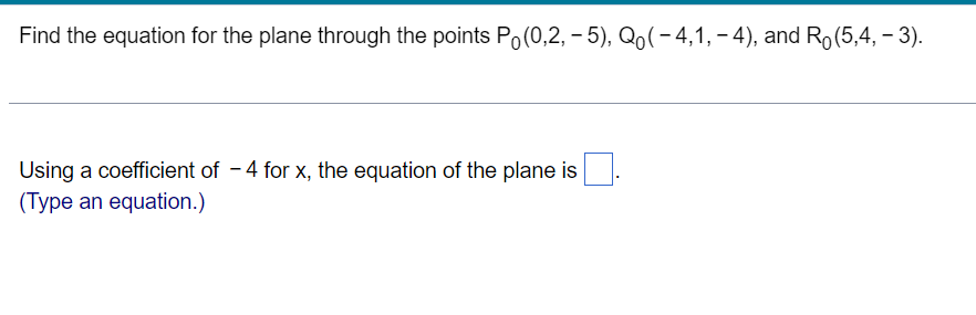 Find the equation for the plane through the points Po(0,2, – 5), Qo(- 4,1, – 4), and Ro(5,4, – 3).
Using a coefficient of - 4 for x, the equation of the plane is
(Type an equation.)
