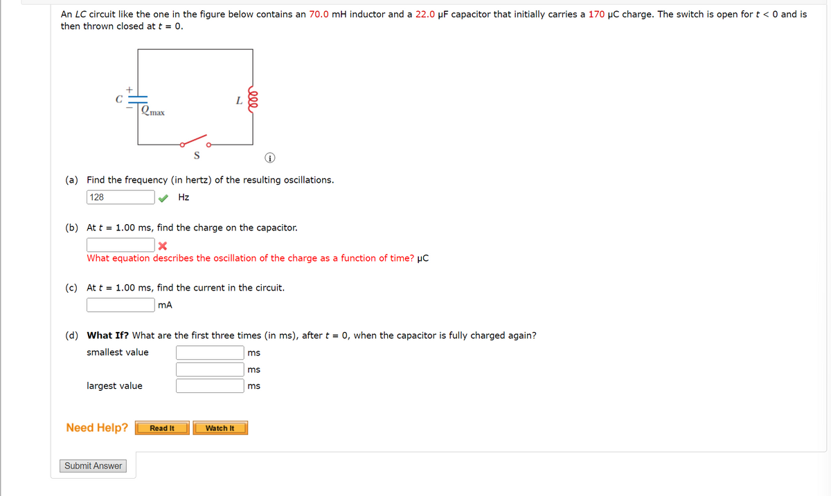 An LC circuit like the one in the figure below contains an 70.0 mH inductor and a 22.0 µF capacitor that initially carries a 170 µC charge. The switch is open for t < 0 and is
then thrown closed at t = 0.
C
\Qmax
L
S
(a) Find the frequency (in hertz) of the resulting oscillations.
128
Hz
(b) At t = 1.00 ms, find the charge on the capacitor.
What equation describes the oscillation of the charge as a function of time? µC
(c) At t = 1.00 ms, find the current in the circuit.
(d) What If? What are the first three times (in ms), after t = 0, when the capacitor is fully charged again?
smallest value
ms
ms
largest value
ms
Need Help?
Read It
Watch It
Submit Answer
ele
