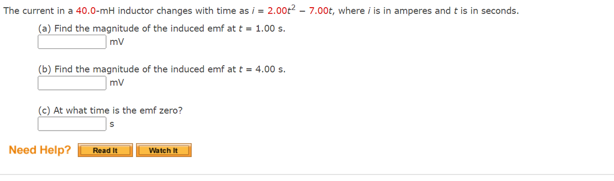 The current in a 40.0-mH inductor changes with time as i = 2.00t2 – 7.00t, where i is in amperes and t is in seconds.
(a) Find the magnitude of the induced emf at t = 1.00 s.
mV
(b) Find the magnitude of the induced emf at t = 4.00 s.
mV
(c) At what time is the emf zero?
Need Help?
Read It
Watch It
