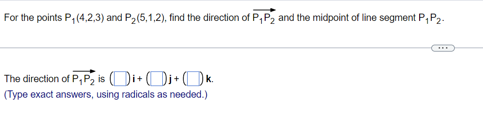 For the points P1 (4,2,3) and P2(5,1,2), find the direction of P,P2 and the midpoint of line segment P,P2.
The direction of P, P2 is (Di+ (Dj + () k.
(Type exact answers, using radicals as needed.)
