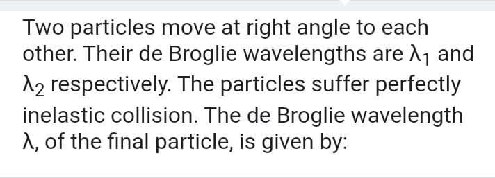 Two particles move at right angle to each
other. Their de Broglie wavelengths are A1 and
12 respectively. The particles suffer perfectly
inelastic collision. The de Broglie wavelength
A, of the final particle, is given by:
