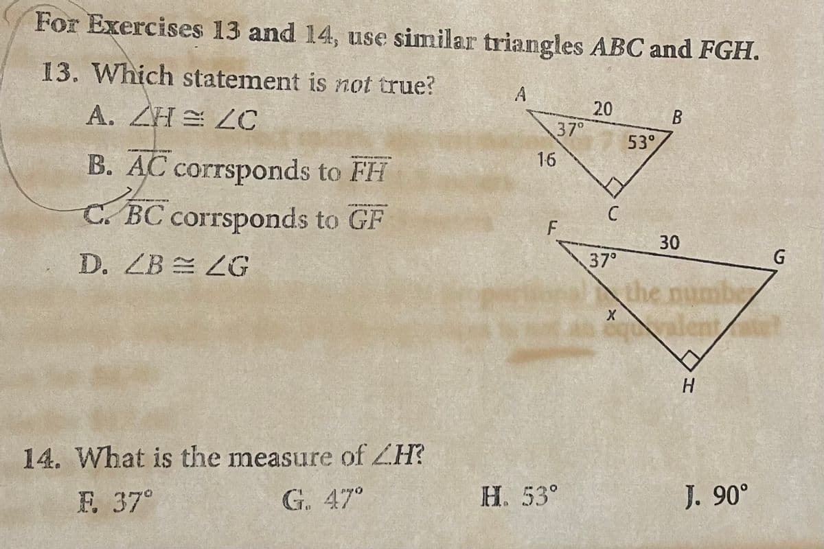For Exercises 13 and 14, use similar triangles ABC and FGH.
13. Which statement is not true?
A. ZH ZC
B. AC corrsponds to FH
C. BC corrsponds to GF
D. ZB ZG
14. What is the measure of ZH?
F. 37°
G. 47°
A
1-6
37°
F
H. 53°
20
C
37°
X
53°
B
30
the numbe
Valent
H
J. 90°
G