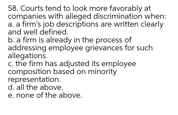 58. Courts tend to look more favorably at
companies with alleged discrimination when:
a. a firm's job descriptions are written clearly
and well defined.
b. a firm is already in the process of
addressing employee grievances for such
allegations.
c. the firm has adjusted its employee
composition based on minority
representation.
d. all the above.
e. none of the above.
