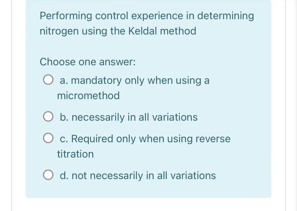 Performing control experience in determining
nitrogen using the Keldal method
Choose one answer:
O a. mandatory only when using a
micromethod
b. necessarily in all variations
c. Required only when using reverse
titration
O d. not necessarily in all variations
