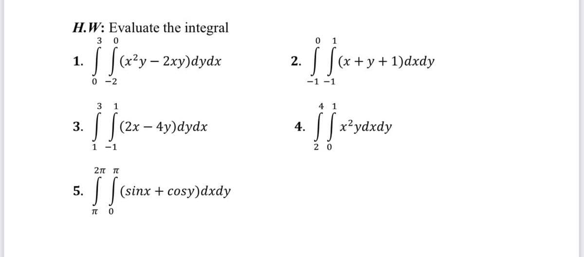 H.W: Evaluate the integral
3 0
0 1
aży- 2xy)dydx
1.
(x + y + 1)dxdy
0 -2
-1 -1
3
1
4 1
| |(2x – 4y)dydx
(2х —
||x²ydxdy
3.
4.
1
-1
2 0
2π π
5.
| |(sinx + cosy)dxdy
