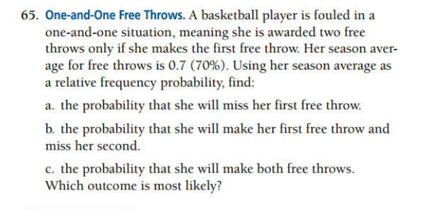 65. One-and-One Free Throws. A basketball player is fouled in a
one-and-one situation, meaning she is awarded two free
throws only if she makes the first free throw. Her season aver-
age for free throws is 0.7 (70%). Using her season average as
a relative frequency probability, find:
a. the probability that she will miss her first free throw.
b. the probability that she will make her first free throw and
miss her second.
c. the probability that she will make both free throws.
Which outcome is most likely?
