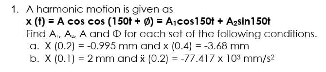 1. A harmonic motion is given as
x (t) = A cos cos (150t + Ø) = Ajcos150t + A2sin150t
Find A, A, A and O for each set of the following conditions.
a. X (0.2) = -0.995 mm and x (0.4) = -3.68 mm
b. X (0.1) = 2 mm and i (0.2) = -77.417 x 103 mm/s2
