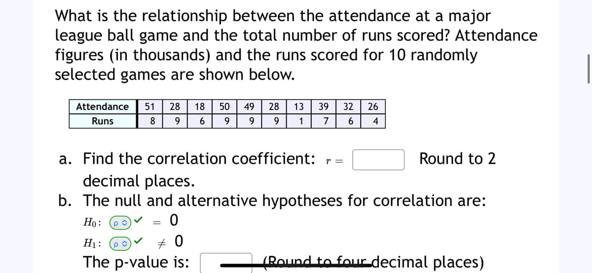 What is the relationship between the attendance at a major
league ball game and the total number of runs scored? Attendance
figures (in thousands) and the runs scored for 10 randomly
selected games are shown below.
Attendance 51 28 18 50
Runs
6 9
8
9
=
49
9
a. Find the correlation coefficient: r =
decimal places.
b. The null and alternative hypotheses for correlation are:
Ho: pû
0
+0
H₁:
The p-value is:
28 13 39 32 26
9
1 7 6
4
Round to 2
(Round to four decimal places)