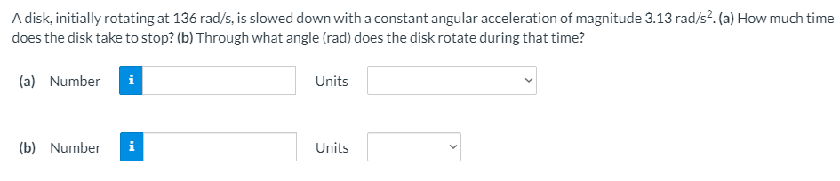 A disk, initially rotating at 136 rad/s, is slowed down with a constant angular acceleration of magnitude 3.13 rad/s?. (a) How much time
does the disk take to stop? (b) Through what angle (rad) does the disk rotate during that time?
(a) Number
i
Units
(b) Number
i
Units
