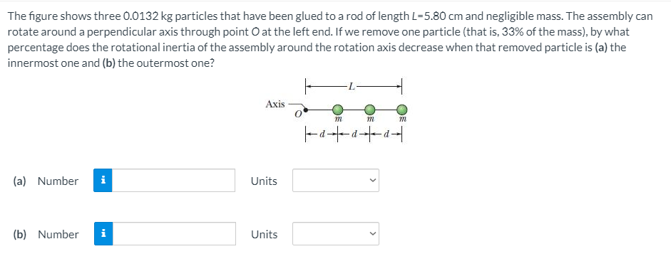 The figure shows three 0.0132 kg particles that have been glued to a rod of length L=5.80 cm and negligible mass. The assembly can
rotate around a perpendicular axis through point O at the left end. If we remove one particle (that is, 33% of the mass), by what
percentage does the rotational inertia of the assembly around the rotation axis decrease when that removed particle is (a) the
innermost one and (b) the outermost one?
Axis
m
(a) Number
i
Units
(b) Number
Units
>
>
