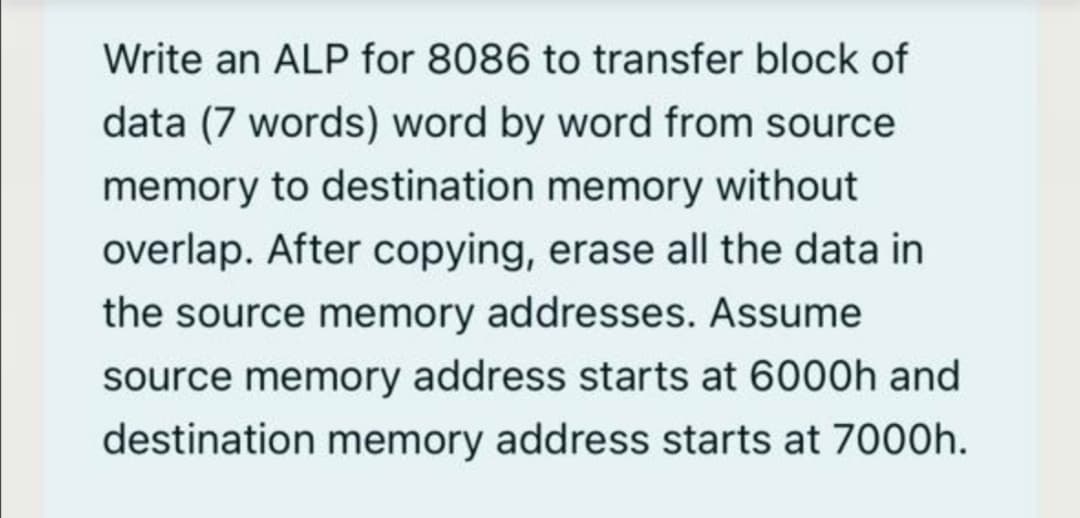 Write an ALP for 8086 to transfer block of
data (7 words) word by word from source
memory to destination memory without
overlap. After copying, erase all the data in
the source memory addresses. Assume
source memory address starts at 6000h and
destination memory address starts at 7000h.

