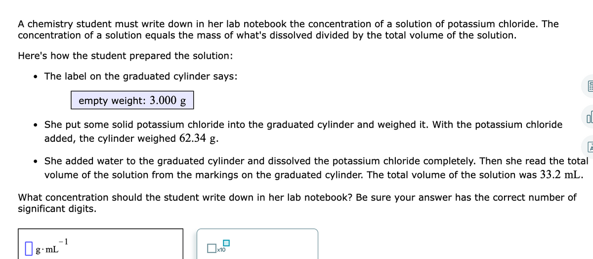 A chemistry student must write down in her lab notebook the concentration of a solution of potassium chloride. The
concentration of a solution equals the mass of what's dissolved divided by the total volume of the solution.
Here's how the student prepared the solution:
• The label on the graduated cylinder says:
empty weight: 3.000 g
• She put some solid potassium chloride into the graduated cylinder and weighed it. With the potassium chloride
added, the cylinder weighed 62.34 g.
• She added water to the graduated cylinder and dissolved the potassium chloride completely. Then she read the total
volume of the solution from the markings on the graduated cylinder. The total volume of the solution was 33.2 mL.
What concentration should the student write down in her lab notebook? Be sure your answer has the correct number of
significant digits.
1
g.mL
х10
