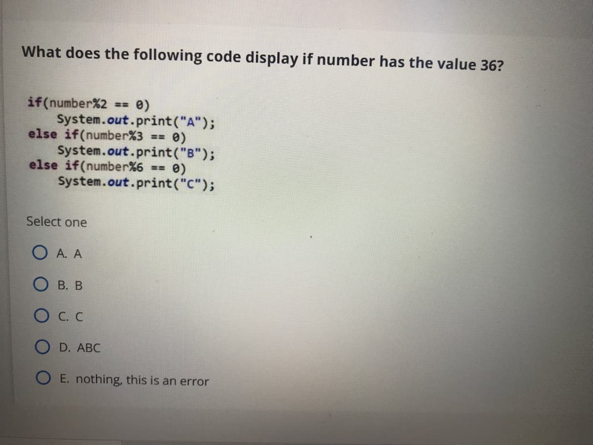 What does the following code display if number has the value 36?
if(number%2
System.out.print("A");
else if(number%3
System.out.print("B");
else if(number%6 == 0)
System.out.print("C");
e)
Select one
O A. A
О в. В
O C. C
D. ABC
O E. nothing, this is an error

