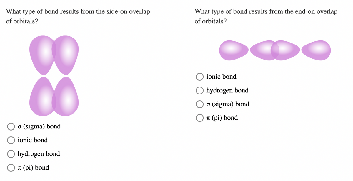 What type of bond results from the side-on overlap
of orbitals?
88
o (sigma) bond
ionic bond
O hydrogen bond
Oл (pi) bond
What type of bond results from the end-on overlap
of orbitals?
ionic bond
O hydrogen bond
o (sigma) bond
л (pi) bond