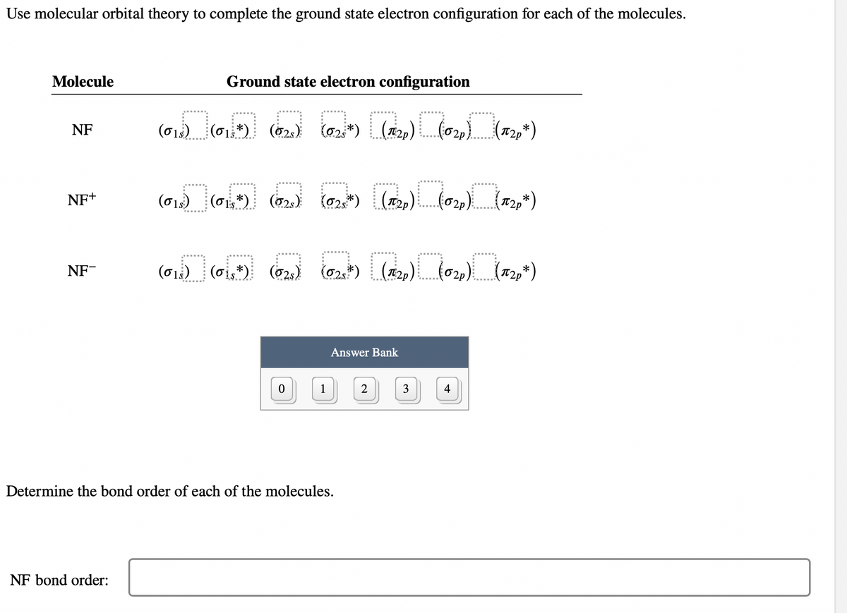 Use molecular orbital theory to complete the ground state electron configuration for each of the molecules.
Molecule
NF
NF+
NF-
Ground state electron configuration
(6) (6) (62) (2) [(1₁2₂₂) (0₂₂) (1920*)
(01s) *)
NF bond order:
(0₁) (60+) (6₂) (02*) [(12₂) L(02₂) (17₂2,*)
(1s)
(6) 60,*) (₂) (2)) [(1₁2₂) (0₂₂) (12₂*)
(01) (01s*) (025)
*)
0
1
Answer Bank
Determine the bond order of each of the molecules.
2
3
4