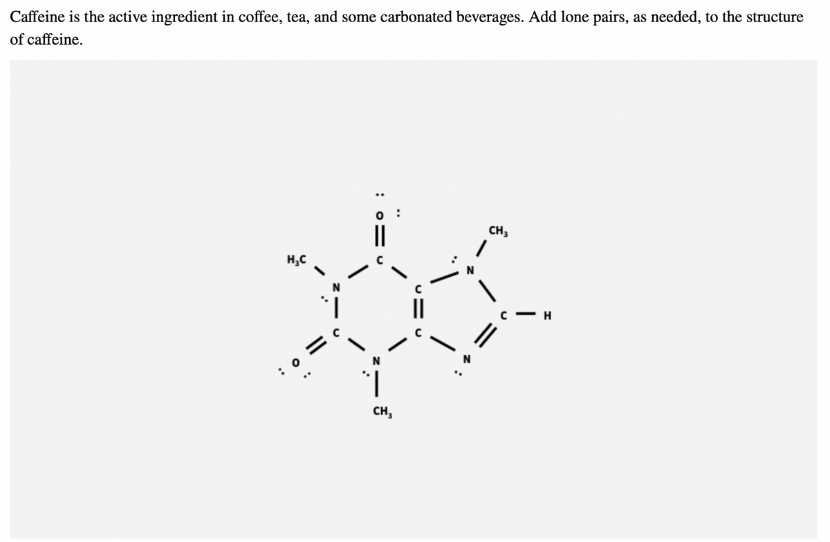Caffeine is the active ingredient in coffee, tea, and some carbonated beverages. Add lone pairs, as needed, to the structure
of caffeine.
0:
H₂C
x
N
0
CH3
CH3
H