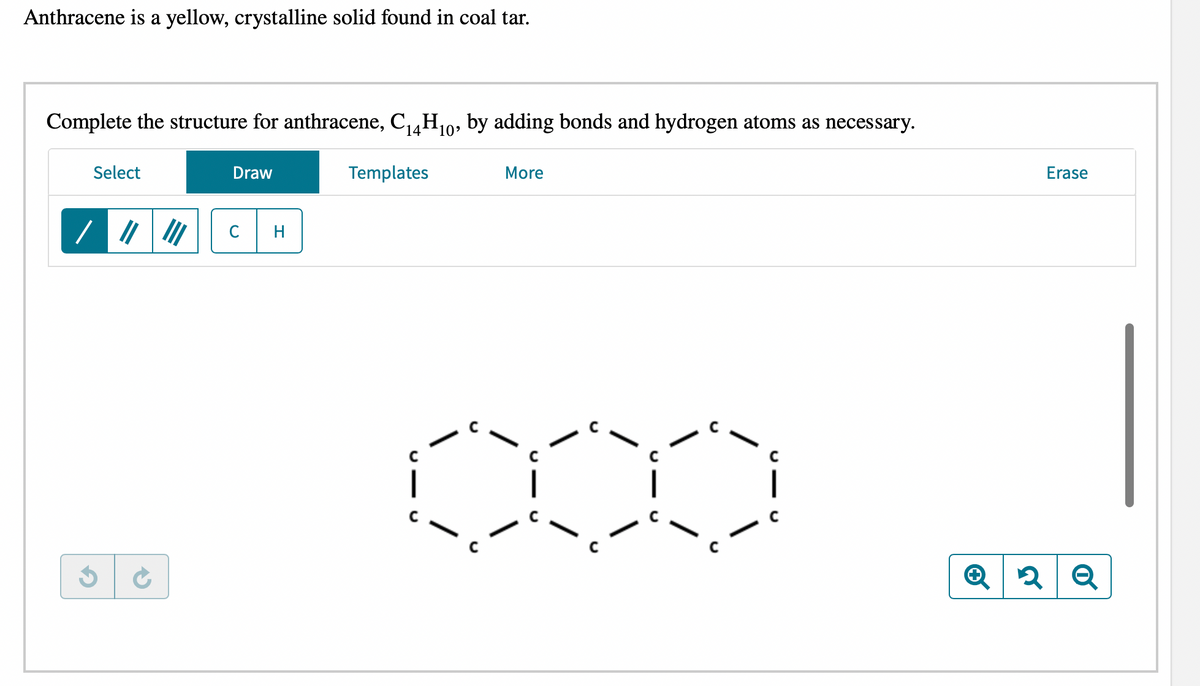 Anthracene is a yellow, crystalline solid found in coal tar.
Complete the structure for anthracene, C₁4H₁0, by adding bonds and hydrogen atoms as necessary.
Select
G
Draw
C H
Templates
C
More
C
Erase
2 Q