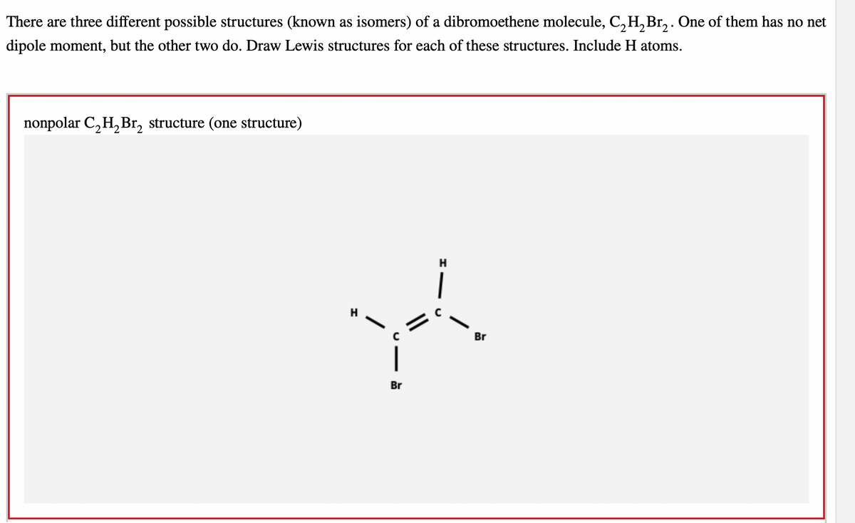 There are three different possible structures (known as isomers) of a dibromoethene molecule, C₂H₂Br₂. One of them has no net
dipole moment, but the other two do. Draw Lewis structures for each of these structures. Include H atoms.
nonpolar C₂H₂Br₂ structure (one structure)
H
A
Br
Br