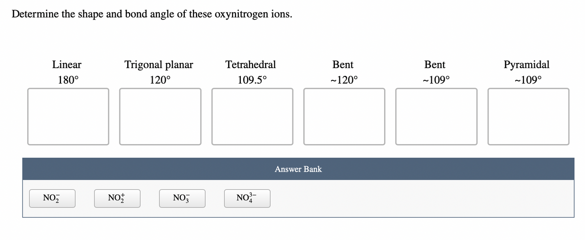 Determine the shape and bond angle of these oxynitrogen ions.
Linear
180°
NO₂
NOT
Trigonal planar
120°
NO3
Tetrahedral
109.5°
NO³-
Answer Bank
Bent
~120°
Bent
~109°
Pyramidal
~109°