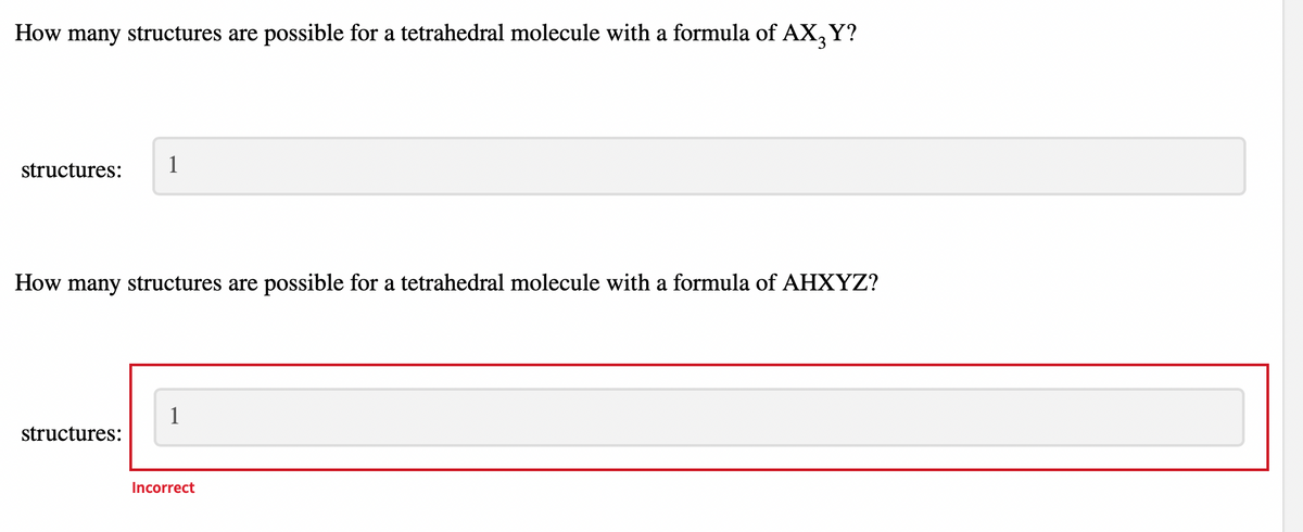 How many structures are possible for a tetrahedral molecule with a formula of AX3 Y?
structures: 1
How many structures are possible for a tetrahedral molecule with a formula of AHXYZ?
structures:
1
Incorrect