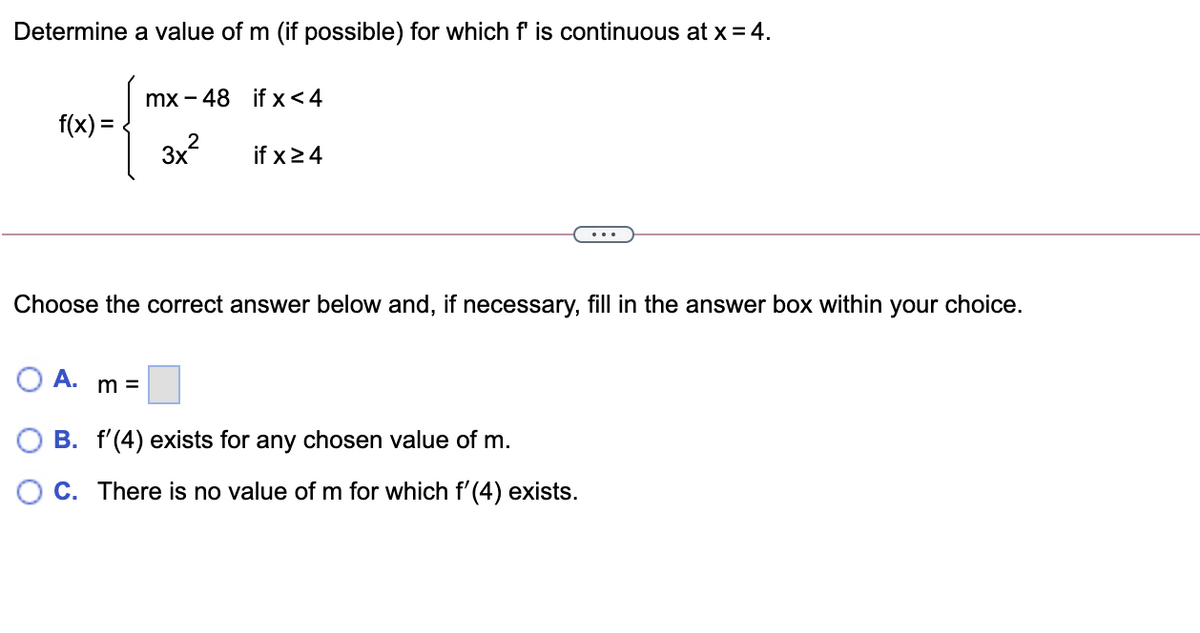 Determine a value of m (if possible) for which f is continuous at x = 4.
mx - 48 if x<4
f(x) =
3x?
if x24
Choose the correct answer below and, if necessary, fill in the answer box within your choice.
OA.
m =
B. f'(4) exists for any chosen value of m.
O C. There is no value of m for which f' (4) exists.
