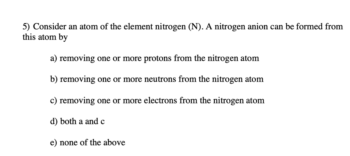 5) Consider an atom of the element nitrogen (N). A nitrogen anion can be formed from
this atom by
a) removing one or more protons from the nitrogen atom
b) removing one or more neutrons from the nitrogen atom
c) removing one or more electrons from the nitrogen atom
d) both a and c
e) none of the above
