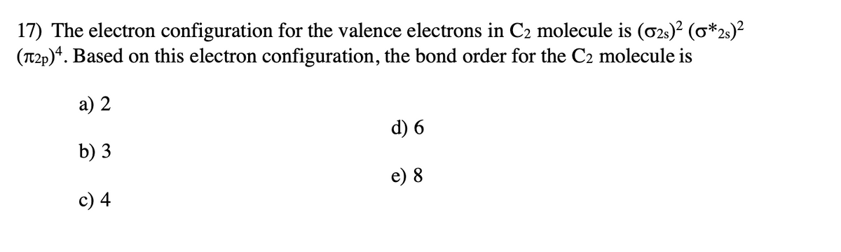 17) The electron configuration for the valence electrons in C2 molecule is (02s)² (o*2s)²
(T2p)*. Based on this electron configuration, the bond order for the C2 molecule is
a) 2
d) 6
b) 3
e) 8
c) 4
