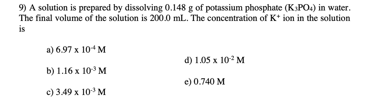 9) A solution is prepared by dissolving 0.148 g of potassium phosphate (K3PO4) in water.
The final volume of the solution is 200.0 mL. The concentration of K+ ion in the solution
is
a) 6.97 x 10-4 M
d) 1.05 х 10-2 М
b) 1.16 x 103 м
e) 0.740 M
с) 3.49 х 10-3 м
