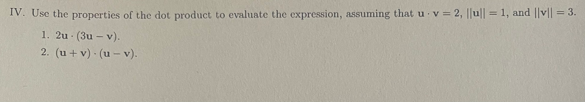 IV. Use the properties of the dot product to evaluate the expression, assuming that u v = 2, ||u|| = 1, and ||v|| = 3.
1. 2u. (3u - v).
2. (u + v) (u- v).