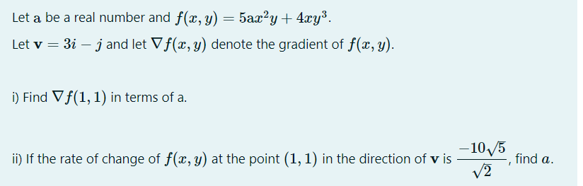Let a be a real number and f(x, y) = 5ax'y+ 4xy³.
Let v = 3i – j and let Vf(x, y) denote the gradient of f(x, y).
i) Find Vf(1, 1) in terms of a.
–10/5
|
ii) If the rate of change of f(x, y) at the point (1, 1) in the direction of v is
find a.
