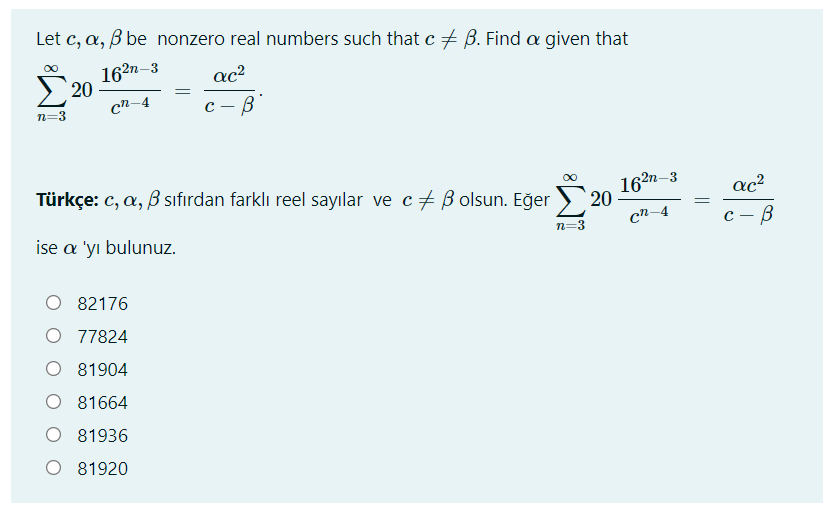 Let c, a, B be nonzero real numbers such that c + B. Find a given that
162n–3
ac?
Σ 20
cn-4
с — В
n=3
2n-3
Türkçe: c, a, B sıfırdan farklı reel sayılar ve c+ B olsun. Eğer
20
cn-4
ac?
n=3
ise a 'yı bulunuz.
82176
O 77824
O 81904
O 81664
O 81936
O 81920
