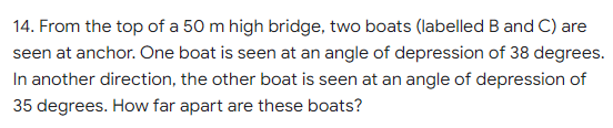 14. From the top of a 50 m high bridge, two boats (labelled B and C) are
seen at anchor. One boat is seen at an angle of depression of 38 degrees.
In another direction, the other boat is seen at an angle of depression of
35 degrees. How far apart are these boats?