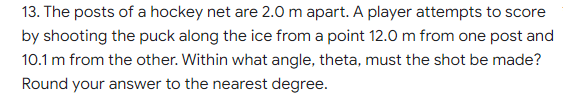 13. The posts of a hockey net are 2.0 m apart. A player attempts to score
by shooting the puck along the ice from a point 12.0 m from one post and
10.1 m from the other. Within what angle, theta, must the shot be made?
Round your answer to the nearest degree.