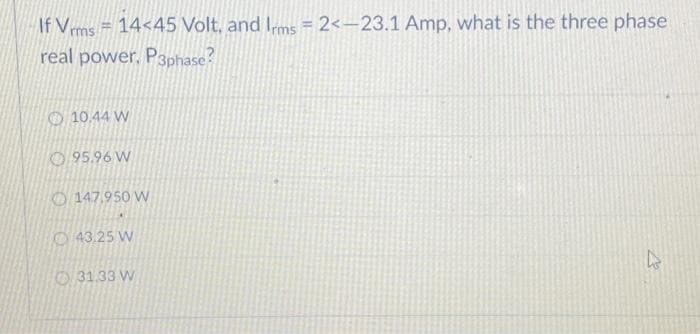 If Vrms = 14<45 Volt, and Irms=2<-23.1 Amp, what is the three phase
real power. P3phase?
10.44 W
95.96 W
147.950 W
43.25 W
31.33 W
h