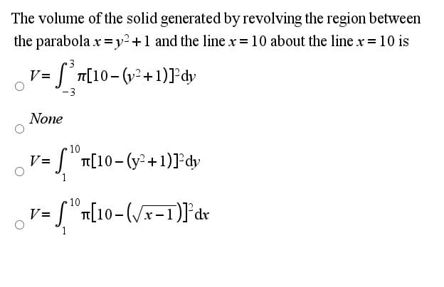 The volume of the solid generated by revolving the region between
the parabola x =y2+1 and the line x = 10 about the line x = 10 is
= [° n[10- (v² +1)]°dy
V=
-3
None
10
] "T[10-(y²+1)ľ°dy
V=
10
S"n[10-(/x-1)]°dr
V=
ap,
